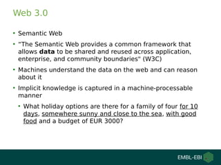 Web 3.0
●
Semantic Web
●
“The Semantic Web provides a common framework that
allows data to be shared and reused across application,
enterprise, and community boundaries" (W3C)
●
Machines understand the data on the web and can reason
about it
●
Implicit knowledge is captured in a machine-processable
manner
●
What holiday options are there for a family of four for 10
days, somewhere sunny and close to the sea, with good
food and a budget of EUR 3000?
 
