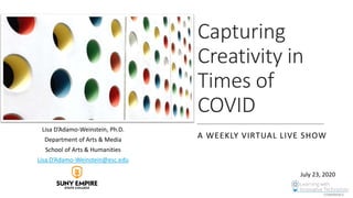 Capturing
Creativity in
Times of
COVID
A WEEKLY VIRTUAL LIVE SHOW
Lisa D’Adamo-Weinstein, Ph.D.
Department of Arts & Media
School of Arts & Humanities
Lisa.D’Adamo-Weinstein@esc.edu
July 23, 2020
 
