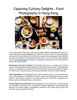Capturing Culinary Delights - Food
Photography In Hong Kong
In the bustling city of Hong Kong, where culinary delights abound, capturing the essence of its
vibrant food scene through photography has become an art form of its own. Food photography
has gained tremendous popularity in recent years, as people increasingly seek visual inspiration
and share their gastronomic experiences with the world. In this, we delve into the captivating
world of food photography HK, exploring its significance, techniques, and the unique charm it
brings to this culinary capital.
Showcasing the Cultural Tapestry: Hong Kong's food scene is a melting pot of diverse
cuisines, from traditional Cantonese delicacies to international fusion dishes. Food photography
allows us to celebrate and showcase the rich cultural tapestry through vivid images that capture
the vibrant colors, intricate textures, and enticing presentations of the city's culinary offerings.
Visual Storytelling: Food photography goes beyond capturing a dish; it is about conveying a
story, evoking emotions, and igniting the viewer's senses. Each photograph becomes a visual
narrative, immersing the audience in the culinary journey and inviting them to experience the
flavors, aromas, and textures through a single frame.
Creative Styling and Composition: Food photography in Hong Kong thrives on creative styling
and composition techniques. From meticulously arranging ingredients to incorporating local
elements and cultural symbols, photographers masterfully craft visually striking images that
entice the viewer's appetite and curiosity.
 