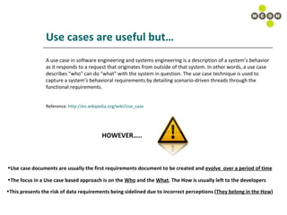 Use cases are useful but… A use case in software engineering and systems engineering is a description of a system’s behavior as it responds to a request that originates from outside of that system. In other words, a use case describes "who" can do "what" with the system in question. The use case technique is used to capture a system's behavioral requirements by detailing scenario-driven threads through the functional requirements. Reference:  http://en.wikipedia.org/wiki/Use_case   HOWEVER….. Use case documents are usually the first requirements document to be created and  evolve  over a period of time The focus in a Use case based approach is on the  Who  and the  What . The How is usually left to the developers This presents the risk of data requirements being sidelined due to incorrect perceptions ( They belong in the How ) 