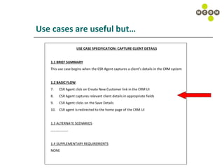 Use cases are useful but… USE CASE SPECIFICATION: CAPTURE CLIENT DETAILS 1.1 BRIEF SUMMARY This use case begins when the CSR Agent captures a client’s details in the CRM system 1.2 BASIC FLOW CSR Agent click on Create New Customer link in the CRM UI CSR Agent captures relevant client details in appropriate fields CSR Agent clicks on the Save Details  CSR agent is redirected to the home page of the CRM UI 1.3 ALTERNATE SCENARIOS ……………… .. 1.4 SUPPLEMENTARY REQUIREMENTS NONE 