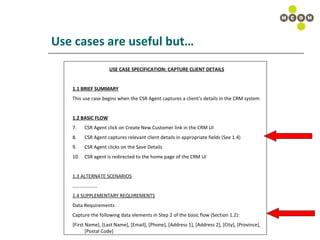 Use cases are useful but… USE CASE SPECIFICATION: CAPTURE CLIENT DETAILS 1.1 BRIEF SUMMARY This use case begins when the CSR Agent captures a client’s details in the CRM system 1.2 BASIC FLOW CSR Agent click on Create New Customer link in the CRM UI CSR Agent captures relevant client details in appropriate fields (See 1.4) CSR Agent clicks on the Save Details  CSR agent is redirected to the home page of the CRM UI 1.3 ALTERNATE SCENARIOS ……………… .. 1.4 SUPPLEMENTARY REQUIREMENTS Data Requirements Capture the following data elements in Step 2 of the basic flow (Section 1.2): [First Name], [Last Name], [Email], [Phone], [Address 1], [Address 2], [City], [Province], [Postal Code] 