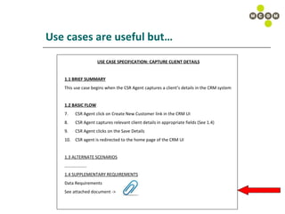 Use cases are useful but… USE CASE SPECIFICATION: CAPTURE CLIENT DETAILS 1.1 BRIEF SUMMARY This use case begins when the CSR Agent captures a client’s details in the CRM system 1.2 BASIC FLOW CSR Agent click on Create New Customer link in the CRM UI CSR Agent captures relevant client details in appropriate fields (See 1.4) CSR Agent clicks on the Save Details  CSR agent is redirected to the home page of the CRM UI 1.3 ALTERNATE SCENARIOS ……………… .. 1.4 SUPPLEMENTARY REQUIREMENTS Data Requirements See attached document ->  
