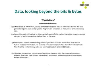Data, looking beyond the bits & bytes What is Data? The layman’s definition   (1) Distinct pieces of information, usually formatted in a special way. All software is divided into two general categories: data and programs. Programs are collections of instructions for manipulating data.  Strictly speaking, data is the plural of datum, a single piece of information. In practice, however, people use data as both the singular and plural form of the word.  (2) The term data is often used to distinguish binary machine-readable information from textual human-readable information. For example, some applications make a distinction between data files (files that contain binary data) and text files (files that contain ASCII data).  (3) In database management systems, data files are the files that store the database information, whereas other files, such as index files and data dictionaries, store administrative information, known as metadata.  