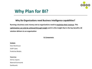 Why Plan for BI? Why Do Organizations need Business Intelligence capabilities? Running a business costs money and so organizations need to  maximize their revenue . This  optimization can only be achieved through insight  and it is this insight that is the key benefit a BI  solution delivers to an organization B.I Components Analysis Data Warehouse OLAP Cubes Predictive Models Reporting Ad-hoc reports Balanced Scorecards Dashboards 