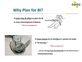 Why Plan for BI? It  Costs time & effort  to plan for BI  in every development initiative * This is an investment * It  Costs money  to re-configure a system to make  It “BI friendly “ * This is a sunk cost * … and you still  don’t get the full benefit  of a BI solution due to  missing Historical data 