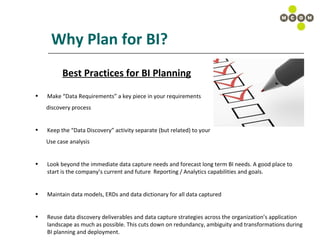 Why Plan for BI? Best Practices for BI Planning Make “Data Requirements” a key piece in your requirements discovery process Keep the “Data Discovery” activity separate (but related) to your  Use case analysis Look beyond the immediate data capture needs and forecast long term BI needs. A good place to start is the company’s current and future  Reporting / Analytics capabilities and goals. Maintain data models, ERDs and data dictionary for all data captured Reuse data discovery deliverables and data capture strategies across the organization’s application landscape as much as possible. This cuts down on redundancy, ambiguity and transformations during BI planning and deployment. 