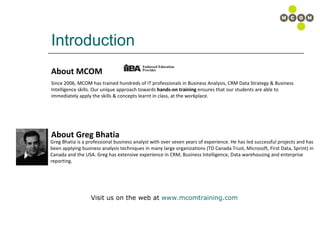 Introduction About MCOM About Greg Bhatia Since 2006, MCOM has trained hundreds of IT professionals in Business Analysis, CRM Data Strategy & Business Intelligence skills. Our unique approach towards  hands-on training  ensures that our students are able to immediately apply the skills & concepts learnt in class, at the workplace.  Greg Bhatia is a professional business analyst with over seven years of experience. He has led successful projects and has been applying business analysis techniques in many large organizations (TD Canada Trust, Microsoft, First Data, Sprint) in   Canada and the USA. Greg has extensive experience in CRM, Business Intelligence, Data warehousing and enterprise  reporting. Visit us on the web at  www.mcomtraining.com   