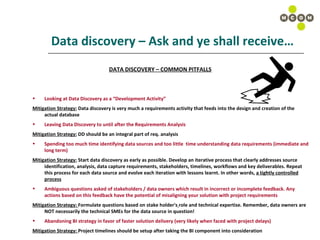 Data discovery – Ask and ye shall receive… DATA DISCOVERY – COMMON PITFALLS Looking at Data Discovery as a “Development Activity” Mitigation Strategy:  Data discovery is very much a requirements activity that feeds into the design and creation of the actual database Leaving Data Discovery to until after the Requirements Analysis Mitigation Strategy:  DD should be an integral part of req. analysis Spending too much time identifying data sources and too little  time understanding data requirements (immediate and long term) Mitigation Strategy:  Start data discovery as early as possible. Develop an iterative process that clearly addresses source identification, analysis, data capture requirements, stakeholders, timelines, workflows and key deliverables. Repeat this process for each data source and evolve each iteration with lessons learnt. In other words,  a tightly controlled process Ambiguous questions asked of stakeholders / data owners which result in incorrect or incomplete feedback. Any actions based on this feedback have the potential of misaligning your solution with project requirements Mitigation Strategy:  Formulate questions based on stake holder's   role and technical expertise. Remember, data owners are NOT necessarily the technical SMEs for the data source in question! Abandoning BI strategy in favor of faster solution delivery (very likely when faced with project delays) Mitigation Strategy:  Project timelines should be setup after taking the BI component into consideration 