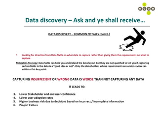 Data discovery – Ask and ye shall receive… DATA DISCOVERY – COMMON PITFALLS (Contd.) Looking for direction from Data SMEs on what data to capture rather than giving them the requirements on what to capture Mitigation Strategy:  Data SMEs can help you understand the data layout but they are not qualified to tell you if capturing certain fields in the data is a “good idea or not”. Only the stakeholders whose requirements are under review can validate this key point. CAPTURING  INSUFFECIENT  OR  WRONG  DATA IS  WORSE  THAN NOT CAPTURING ANY DATA IT LEADS TO: Lower Stakeholder and end user confidence Lower user adoption rates Higher business risk due to decisions based on incorrect / incomplete information Project Failure 