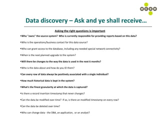 Data discovery – Ask and ye shall receive… Asking the right questions is important Who "owns" the source system?  Who is currently responsible for providing reports based on this data? Who is the operations/business contact for this data source? Who can grant access to the database, including any needed special network connectivity?  When is the next planned upgrade to the system? Will there be changes to the way the data is used in the next 6 months? Who is the data about and how do you ID them? Can every row of data always be positively associated with a single individual? How much historical data is kept in the system? What's the finest granularity at which the data is captured? Is there a record insertion timestamp that never changes? Can the data be modified over time?  If so, is there an modified timestamp on every row?  Can the data be deleted over time? Who can change data - the DBA, an application,  or an analyst? 