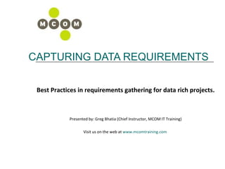 CAPTURING DATA REQUIREMENTS Best Practices in requirements gathering for data rich projects. Presented by: Greg Bhatia (Chief Instructor, MCOM IT Training) Visit us on the web at  www.mcomtraining.com   