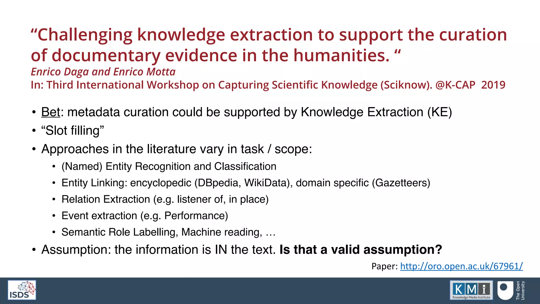 “Challenging knowledge extraction to support the curation
of documentary evidence in the humanities. “
Enrico Daga and Enrico Motta
In: Third International Workshop on Capturing Scientific Knowledge (Sciknow). @K-CAP 2019
• Bet: metadata curation could be supported by Knowledge Extraction (KE)
• “Slot filling”
• Approaches in the literature vary in task / scope:
• (Named) Entity Recognition and Classification
• Entity Linking: encyclopedic (DBpedia, WikiData), domain specific (Gazetteers)
• Relation Extraction (e.g. listener of, in place)
• Event extraction (e.g. Performance)
• Semantic Role Labelling, Machine reading, …
• Assumption: the information is IN the text. Is that a valid assumption?
Paper: http://oro.open.ac.uk/67961/
 