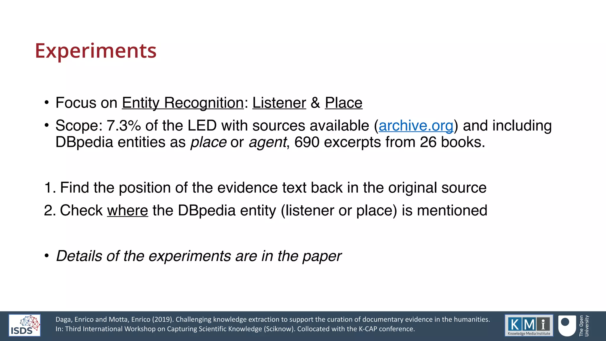 Experiments
• Focus on Entity Recognition: Listener & Place
• Scope: 7.3% of the LED with sources available (archive.org) and including
DBpedia entities as place or agent, 690 excerpts from 26 books.
1. Find the position of the evidence text back in the original source
2. Check where the DBpedia entity (listener or place) is mentioned
• Details of the experiments are in the paper
Daga, Enrico and Motta, Enrico (2019). Challenging knowledge extraction to support the curation of documentary evidence in the humanities.
In: Third International Workshop on Capturing Scientific Knowledge (Sciknow). Collocated with the K-CAP conference.
 