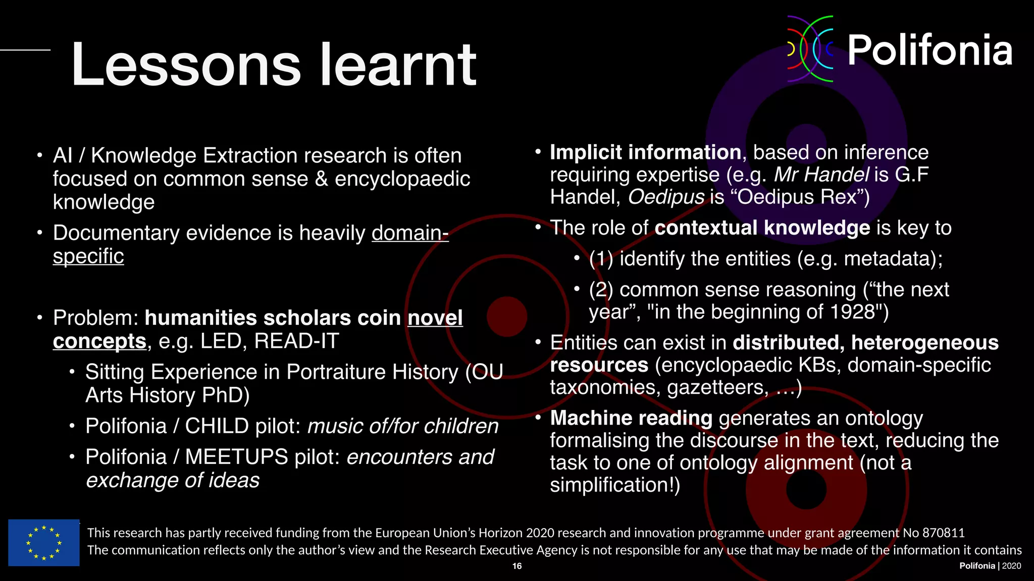 Polifonia | 2020
16
• Implicit information, based on inference
requiring expertise (e.g. Mr Handel is G.F
Handel, Oedipus is “Oedipus Rex”)
• The role of contextual knowledge is key to
• (1) identify the entities (e.g. metadata);
• (2) common sense reasoning (“the next
year”, "in the beginning of 1928")
• Entities can exist in distributed, heterogeneous
resources (encyclopaedic KBs, domain-specific
taxonomies, gazetteers, …)
• Machine reading generates an ontology
formalising the discourse in the text, reducing the
task to one of ontology alignment (not a
simplification!)
• AI / Knowledge Extraction research is often
focused on common sense & encyclopaedic
knowledge
• Documentary evidence is heavily domain-
specific
• Problem: humanities scholars coin novel
concepts, e.g. LED, READ-IT
• Sitting Experience in Portraiture History (OU
Arts History PhD)
• Polifonia / CHILD pilot: music of/for children
• Polifonia / MEETUPS pilot: encounters and
exchange of ideas
Lessons learnt
This research has partly received funding from the European Union’s Horizon 2020 research and innovation programme under grant agreement No 870811
The communication reflects only the author’s view and the Research Executive Agency is not responsible for any use that may be made of the information it contains
 