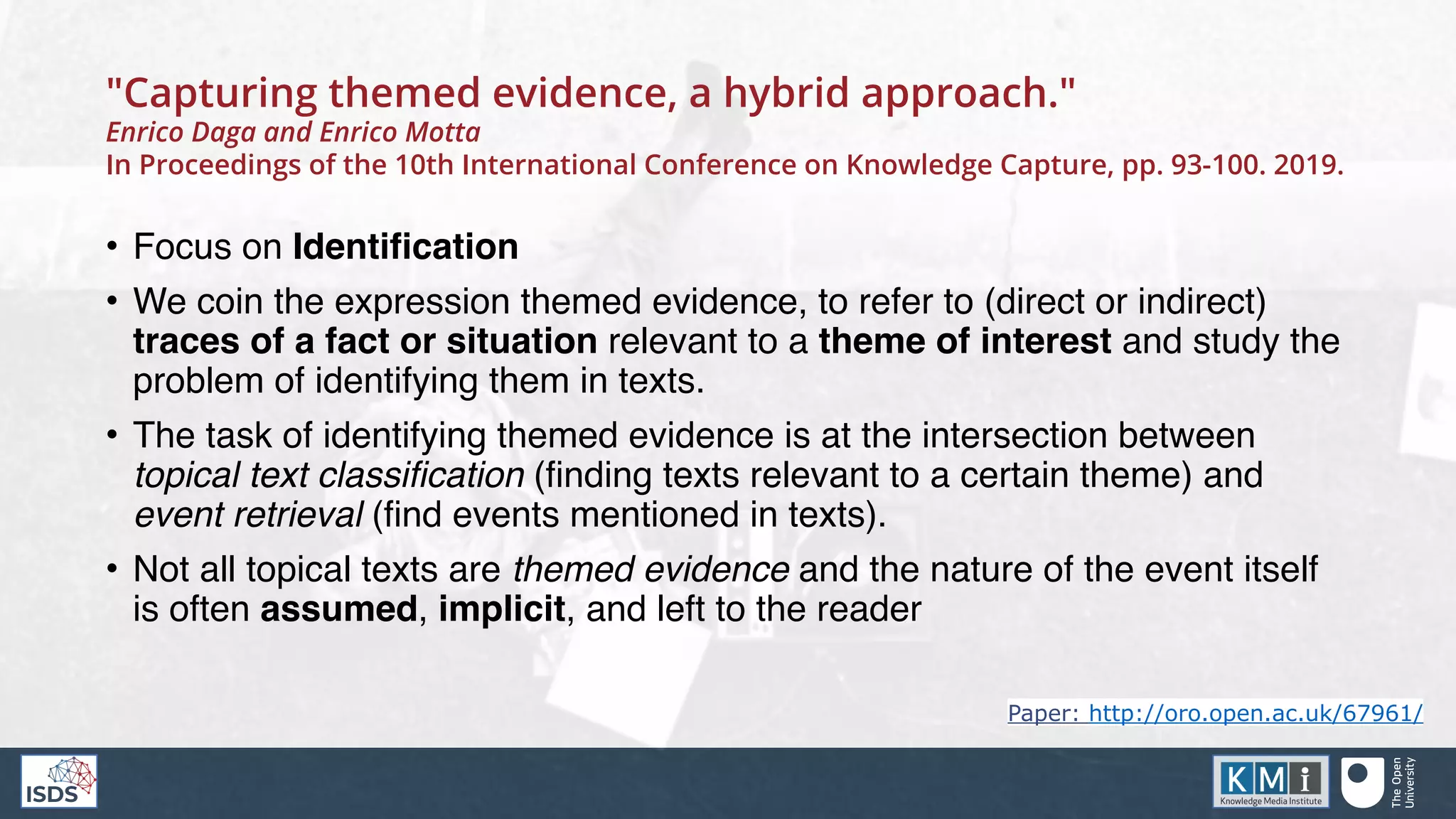 "Capturing themed evidence, a hybrid approach."
Enrico Daga and Enrico Motta
In Proceedings of the 10th International Conference on Knowledge Capture, pp. 93-100. 2019.
• Focus on Identification
• We coin the expression themed evidence, to refer to (direct or indirect)
traces of a fact or situation relevant to a theme of interest and study the
problem of identifying them in texts.
• The task of identifying themed evidence is at the intersection between
topical text classification (finding texts relevant to a certain theme) and
event retrieval (find events mentioned in texts).
• Not all topical texts are themed evidence and the nature of the event itself
is often assumed, implicit, and left to the reader
Paper: http://oro.open.ac.uk/67961/
 