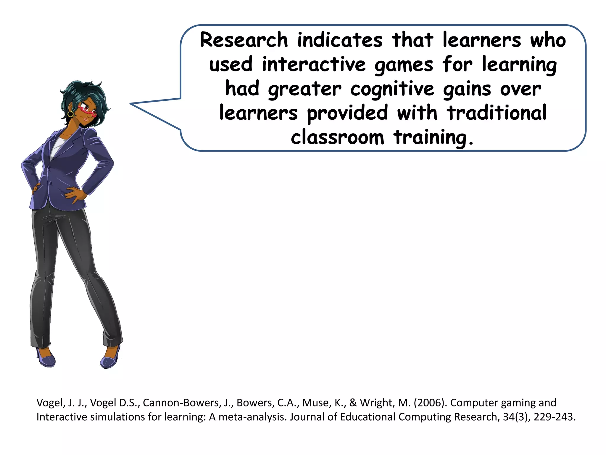 Research indicates that learners who
used interactive games for learning
had greater cognitive gains over
learners provided with traditional
classroom training.
Vogel, J. J., Vogel D.S., Cannon-Bowers, J., Bowers, C.A., Muse, K., & Wright, M. (2006). Computer gaming and
Interactive simulations for learning: A meta-analysis. Journal of Educational Computing Research, 34(3), 229-243.
 