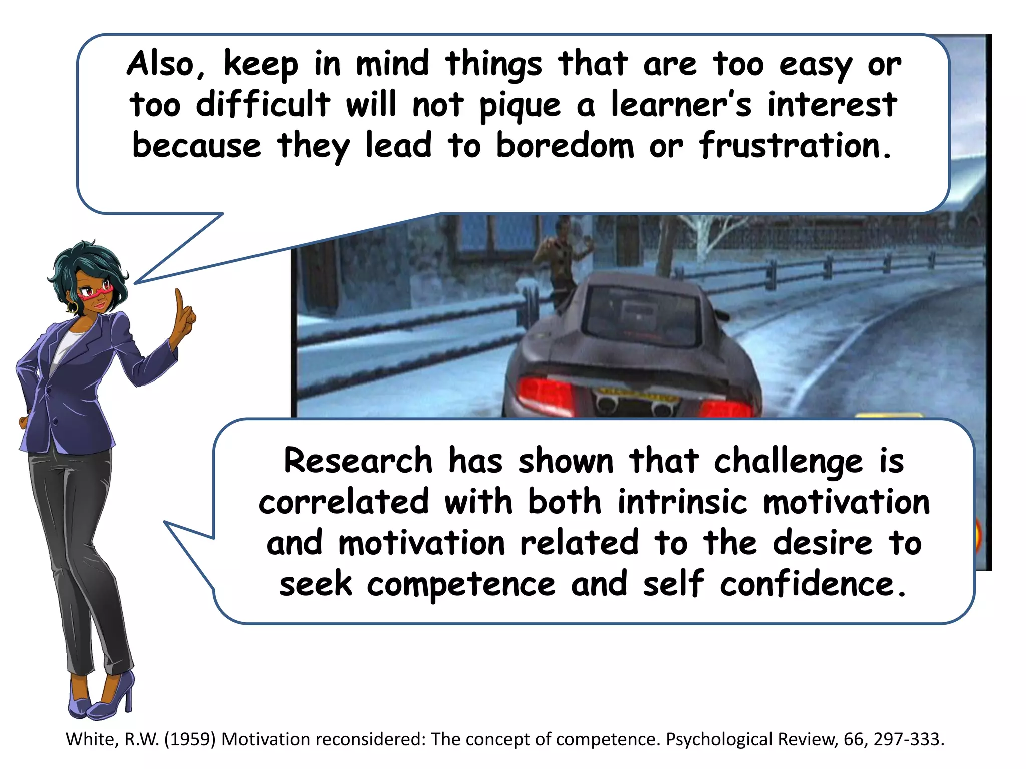 Also, keep in mind things that are too easy or
too difficult will not pique a learner’s interest
because they lead to boredom or frustration.
Research has shown that challenge is
correlated with both intrinsic motivation
and motivation related to the desire to
seek competence and self confidence.
White, R.W. (1959) Motivation reconsidered: The concept of competence. Psychological Review, 66, 297-333.
 