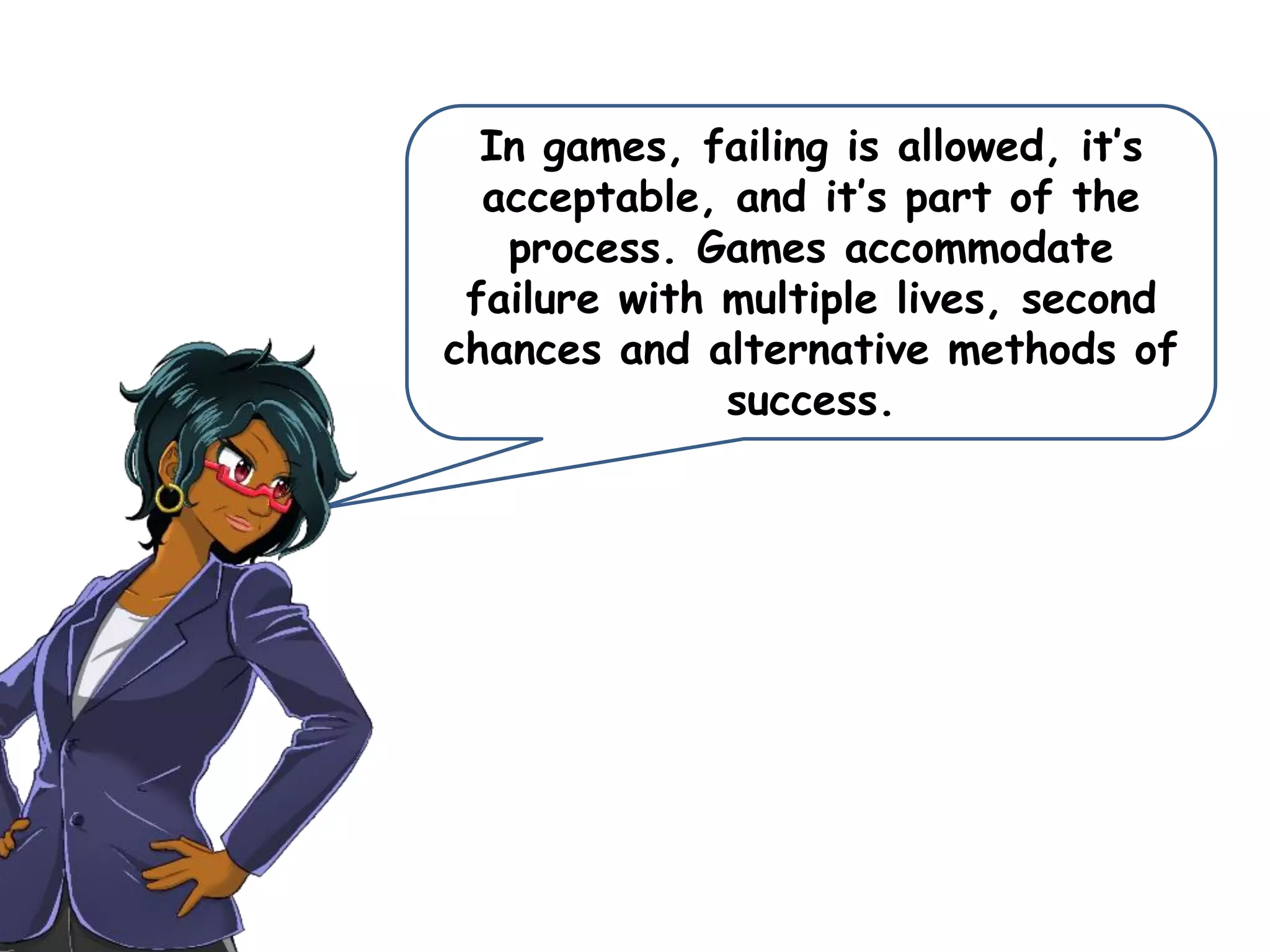 In games, failing is allowed, it’s
acceptable, and it’s part of the
process. Games accommodate
failure with multiple lives, second
chances and alternative methods of
success.
 