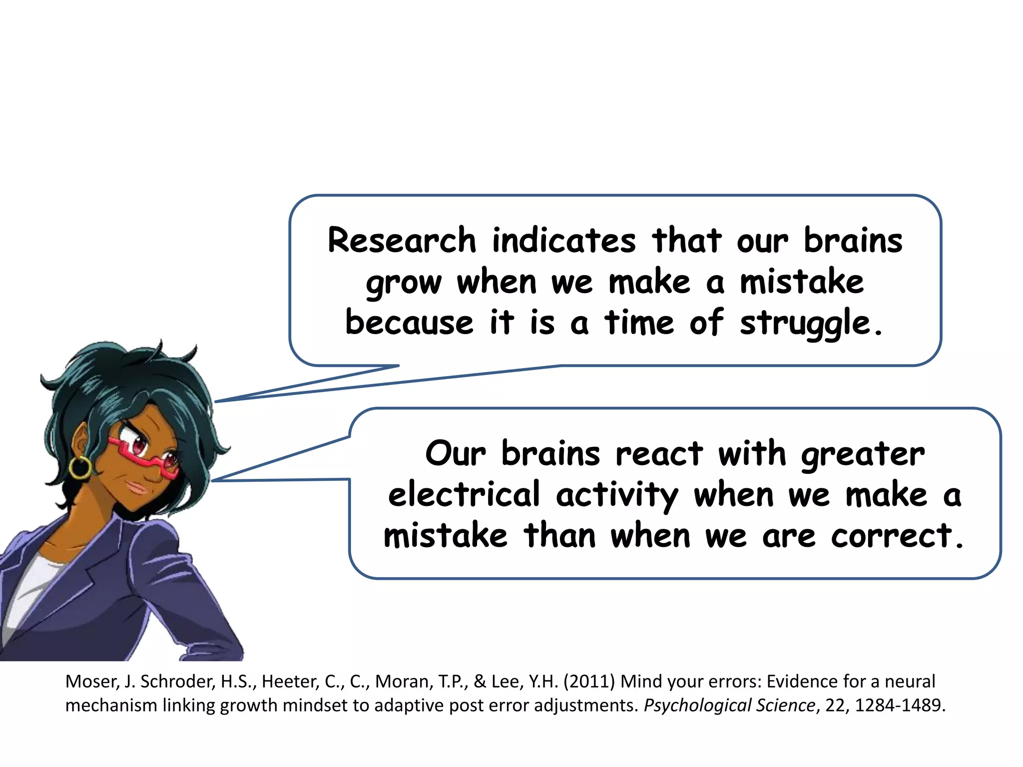 Research indicates that our brains
grow when we make a mistake
because it is a time of struggle.
Moser, J. Schroder, H.S., Heeter, C., C., Moran, T.P., & Lee, Y.H. (2011) Mind your errors: Evidence for a neural
mechanism linking growth mindset to adaptive post error adjustments. Psychological Science, 22, 1284-1489.
Our brains react with greater
electrical activity when we make a
mistake than when we are correct.
 