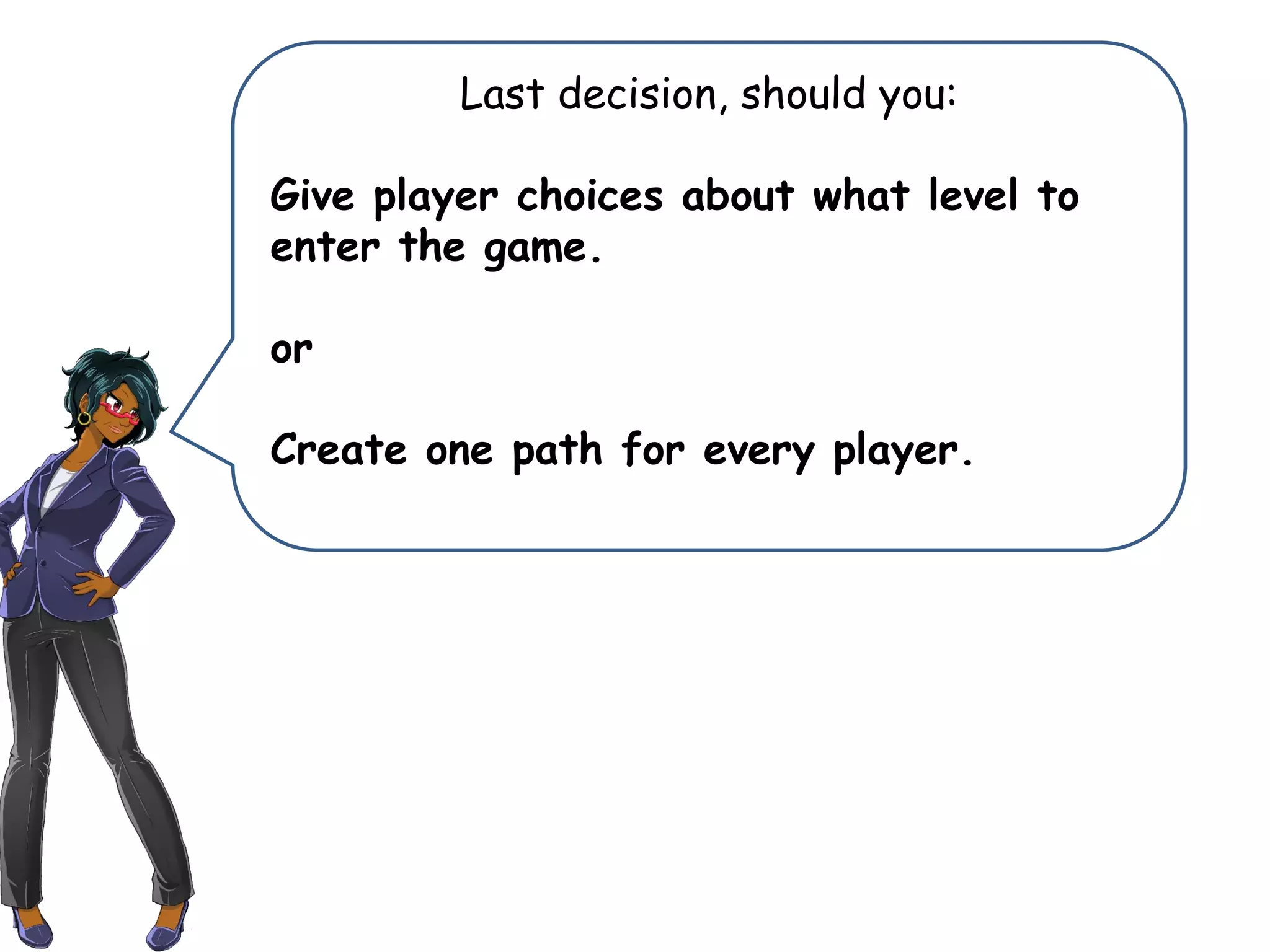Last decision, should you:
Give player choices about what level to
enter the game.
or
Create one path for every player.
 