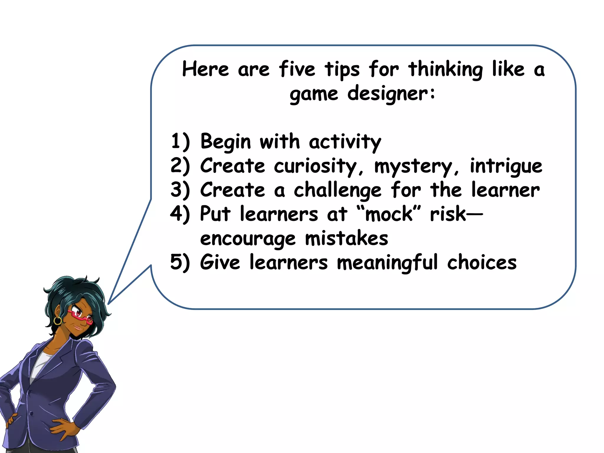 Here are five tips for thinking like a
game designer:
1) Begin with activity
2) Create curiosity, mystery, intrigue
3) Create a challenge for the learner
4) Put learners at “mock” risk—
encourage mistakes
5) Give learners meaningful choices
 