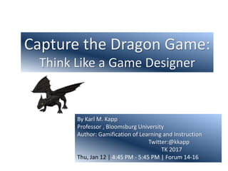 Capture the Dragon Game:
Think Like a Game Designer
By Karl M. Kapp
Professor , Bloomsburg University
Author: Gamification of Learning and Instruction
Twitter:@kkapp
TK 2017
Thu, Jan 12 | 4:45 PM - 5:45 PM | Forum 14-16
 