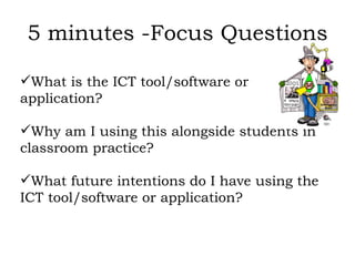 5 minutes -Focus Questions What is the ICT tool/software or application? Why am I using this alongside students in classroom practice? What future intentions do I have using the ICT tool/software or application?