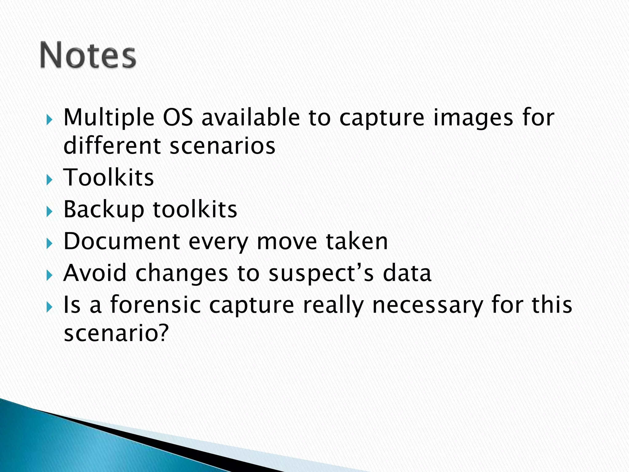  Multiple OS available to capture images for
different scenarios
 Toolkits
 Backup toolkits
 Document every move taken
 Avoid changes to suspect’s data
 Is a forensic capture really necessary for this
scenario?
 