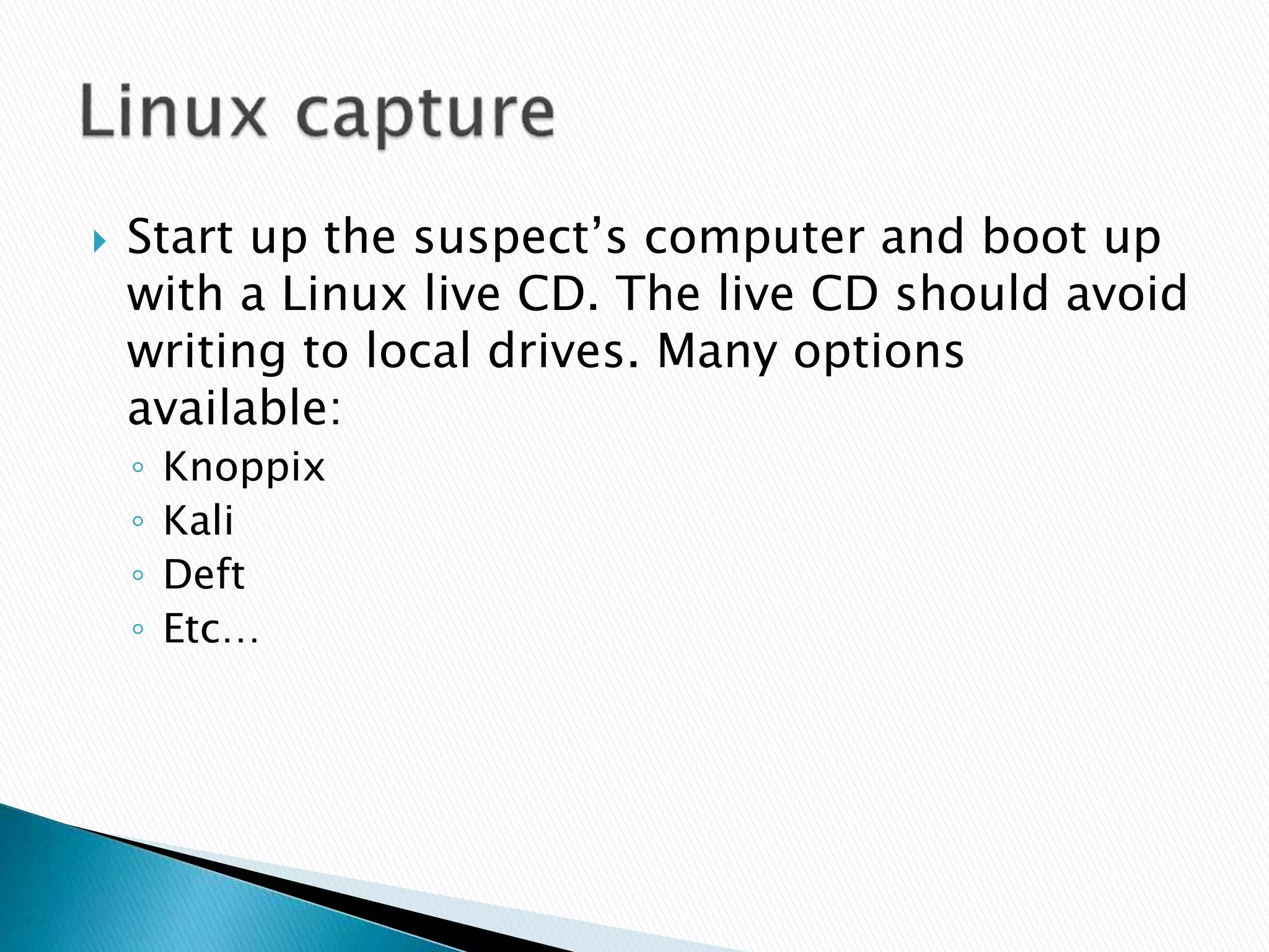  Start up the suspect’s computer and boot up
with a Linux live CD. The live CD should avoid
writing to local drives. Many options
available:
◦ Knoppix
◦ Kali
◦ Deft
◦ Etc…
 