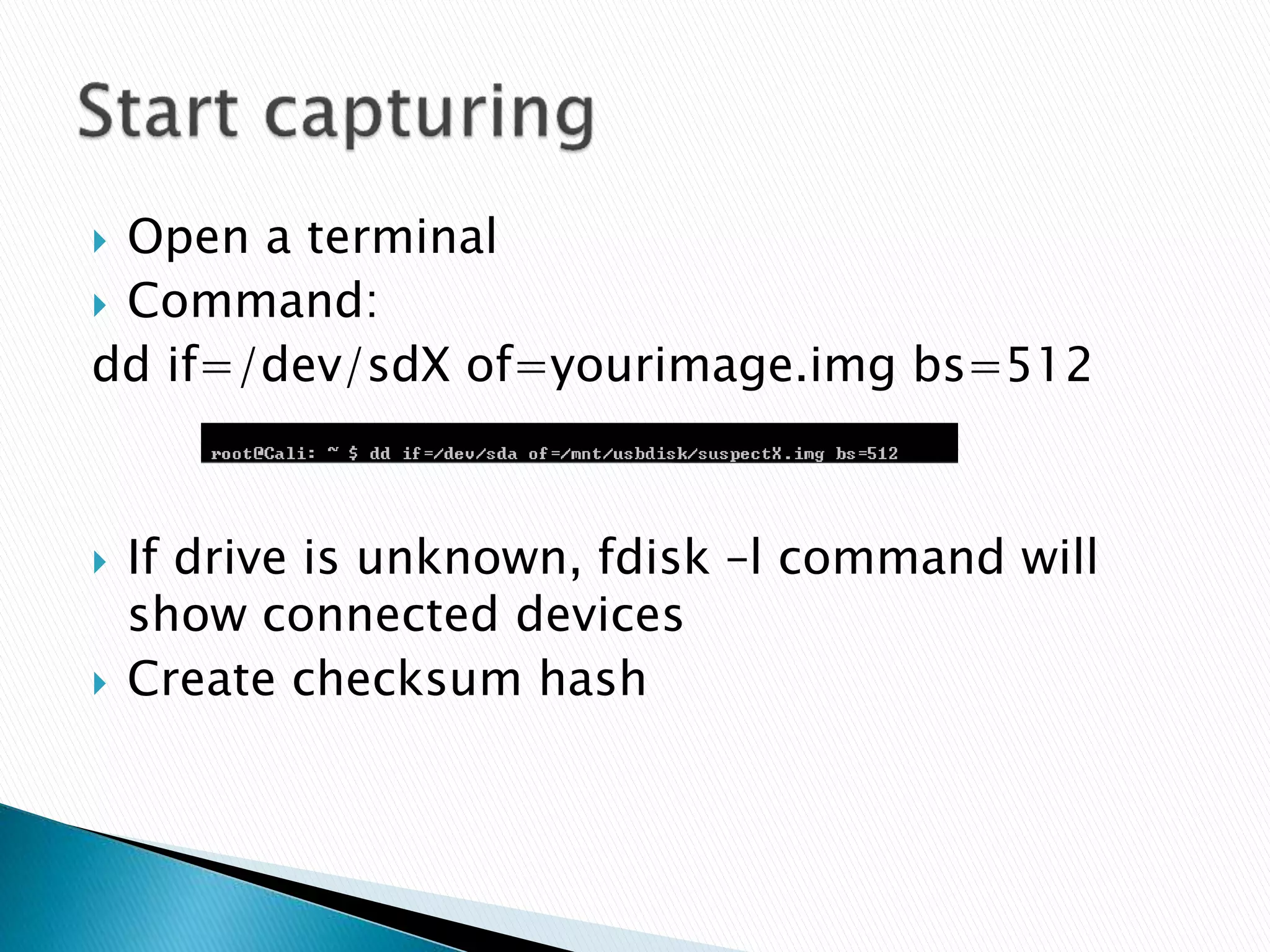  Open a terminal
 Command:
dd if=/dev/sdX of=yourimage.img bs=512
 If drive is unknown, fdisk –l command will
show connected devices
 Create checksum hash
 