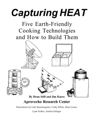 Capturing HEAT
  Five Earth-Friendly
 Cooking Technologies
and How to Build Them




             By Dean Still and Jim Kness
        Aprovecho Research Center
 Illustrations by Loki Quinnangeles, Cathy White, Shon Lenzo,
                Lynn Forbes, Amelia Ettinger
 