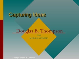 Capturing Ideas


     Douglas B. Thompson
                            FOR
                      BUSINESS VICTORIA




 Copyright Douglas B. Thompson
 
