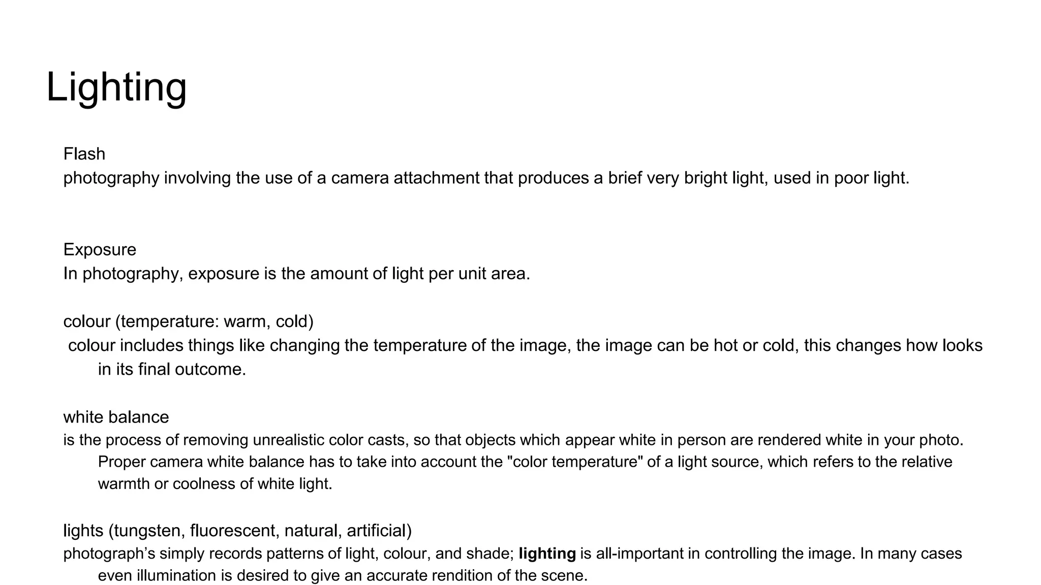 Lighting
Flash
photography involving the use of a camera attachment that produces a brief very bright light, used in poor light.
Exposure
In photography, exposure is the amount of light per unit area.
colour (temperature: warm, cold)
colour includes things like changing the temperature of the image, the image can be hot or cold, this changes how looks
in its final outcome.
white balance
is the process of removing unrealistic color casts, so that objects which appear white in person are rendered white in your photo.
Proper camera white balance has to take into account the "color temperature" of a light source, which refers to the relative
warmth or coolness of white light.
lights (tungsten, fluorescent, natural, artificial)
photograph’s simply records patterns of light, colour, and shade; lighting is all-important in controlling the image. In many cases
even illumination is desired to give an accurate rendition of the scene.
 