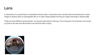 Lens
A camera lens is an optical lens or assembly of lenses used in conjunction with a camera body and mechanism to make
images of objects either on photographic film or on other media capable of storing an image chemically or electronically.
There are many different camera lenses, my favourite type of lens is fish eye. This is because a lot of bmxers use it to get
up close to the rider and still be able to see what the rider is doing.
 