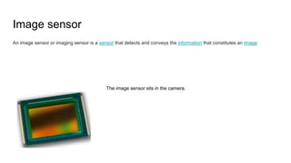 Image sensor
An image sensor or imaging sensor is a sensor that detects and conveys the information that constitutes an image
The image sensor sits in the camera.
 