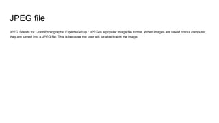 JPEG file
JPEG Stands for "Joint Photographic Experts Group." JPEG is a popular image file format. When images are saved onto a computer,
they are turned into a JPEG file. This is because the user will be able to edit the image.
 