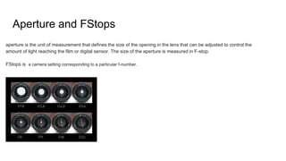 Aperture and FStops
aperture is the unit of measurement that defines the size of the opening in the lens that can be adjusted to control the
amount of light reaching the film or digital sensor. The size of the aperture is measured in F-stop.
FStops is a camera setting corresponding to a particular f-number.
 