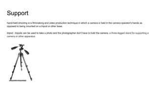 Support
hand-held shooting is a filmmaking and video production technique in which a camera is held in the camera operator's hands as
opposed to being mounted on a tripod or other base.
tripod - tripods can be used to take a photo and the photographer don't have to hold the camera. a three-legged stand for supporting a
camera or other apparatus
 