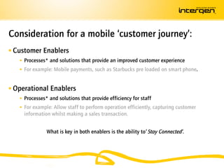 Consideration for a mobile ‘customer journey’:
 Customer Enablers
    Processes* and solutions that provide an improved customer experience
    For example: Mobile payments, such as Starbucks pre loaded on smart phone.


 Operational Enablers
    Processes* and solutions that provide efficiency for staff
    For example: Allow staff to perform operation efficiently, capturing customer
     information whilst making a sales transaction.


               What is key in both enablers is the ability to’ Stay Connected’.
 
