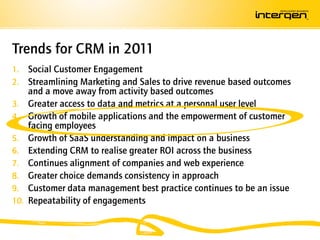 Trends for CRM in 2011
1.    Social Customer Engagement
2.    Streamlining Marketing and Sales to drive revenue based outcomes
      and a move away from activity based outcomes
3.    Greater access to data and metrics at a personal user level
4.    Growth of mobile applications and the empowerment of customer
      facing employees
5.    Growth of SaaS understanding and impact on a business
6.    Extending CRM to realise greater ROI across the business
7.    Continues alignment of companies and web experience
8.    Greater choice demands consistency in approach
9.    Customer data management best practice continues to be an issue
10.   Repeatability of engagements
 