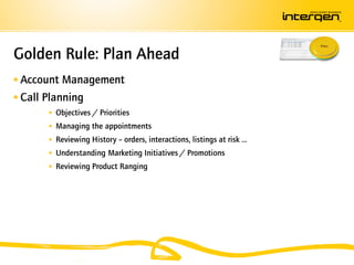 Golden Rule: Plan Ahead
 Account Management
 Call Planning
        Objectives / Priorities
        Managing the appointments
        Reviewing History – orders, interactions, listings at risk …
        Understanding Marketing Initiatives / Promotions
        Reviewing Product Ranging
 