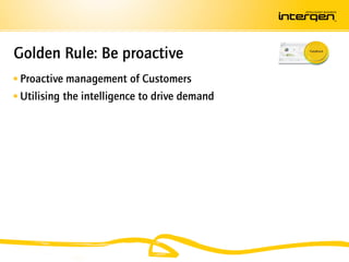Golden Rule: Be proactive
 Proactive management of Customers
 Utilising the intelligence to drive demand
 