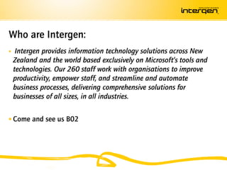 Who are Intergen:
    Intergen provides information technology solutions across New
    Zealand and the world based exclusively on Microsoft’s tools and
    technologies. Our 260 staff work with organisations to improve
    productivity, empower staff, and streamline and automate
    business processes, delivering comprehensive solutions for
    businesses of all sizes, in all industries.


 Come and see us B02
 
