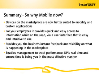 Summary - So why Mobile now?
 Devices on the marketplace are now better suited to mobility and
 custom applications
 For your employees it provides quick and easy access to
  information while on the road, via a user interface that is easy
  and intuitive to use
 Provides you the business instant feedback and visibility on what
  is happening in the marketplace
 Enables management to track performance, KPIs real time and
  ensure time is being you in the most effective manner
 