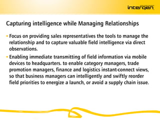 Capturing intelligence while Managing Relationships
 Focus on providing sales representatives the tools to manage the
  relationship and to capture valuable field intelligence via direct
  observations.
 Enabling immediate transmitting of field information via mobile
  devices to headquarters. to enable category managers, trade
  promotion managers, finance and logistics instant-connect views,
  so that business managers can intelligently and swiftly reorder
  field priorities to energize a launch, or avoid a supply chain issue.
 