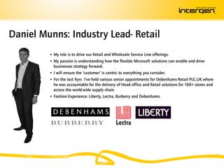 Daniel Munns: Industry Lead- Retail
          My role is to drive our Retail and Wholesale Service Line offerings.
          My passion is understanding how the flexible Microsoft solutions can enable and drive
           businesses strategy forward.
          I will ensure the ‘customer’ is centric to everything you consider.
          For the last 9yrs I’ve held various senior appointments for Debenhams Retail PLC.UK where
           he was accountable for the delivery of Head office and Retail solutions for 160+ stores and
           across the world-wide supply chain
          Fashion Experience: Liberty, Lectra, Burberry and Debenhams
 