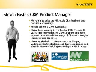 Steven Foster: CRM Product Manager
             My role is to drive the Microsoft CRM business and
              partner relationships
             People call me a CRM evangelist!
             I have been working in the field of CRM for over 12
              years, implemented many CRM solutions and have
              experience across a broad range of CRM technologies,
              industries and countries.
             I have worked with customers such as Diageo,
              Vodafone, Rank Entertainment, Guinness Nigeria and
              Victoria Museum helping to develop a CRM strategy
 