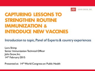 CAPTURING LESSONS TO
STRENGTHEN ROUTINE
IMMUNIZATION &
INTRODUCE NEW VACCINES
Lora Shimp
Senior Immunization Technical Officer
John Snow,Inc.
14th February 2015
Presented at: 14th World Congress on Public Health
Introduction to topic,Panel of Experts & country experiences
 