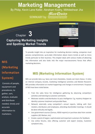 Marketing Management
           By Philip, Kevin Lane Keller, Abraham Koshy, Mithileshwar Jha

             logo copy.tif
                                    SUMMARY by




                  Chapter       3
     Capturing Marketing insights
     and Spotting Market Trends

                             To provide insight into an inspiration for marketing decision making, companies must
                             possess comprehensive, up-to-date information about macro trends as well as micro
                             trends particular to their business. This chapter deals with various modes of obtaining
                             this information and also looks into the major macroeconomic forces that affect
MIS                          marketing decisions.

(Marketing
Information                            MIS (Marketing Information System)
System)                      MIS can provide data e.g. Swiss eat most chocolates, Greeks eat most cheese. It relies
                             on internal company records, marketing intelligence activities and Market Research.
Consists of people,          MIS provides information on market happenings and changes in environment. Purposes
equipment and                of MIS have been noted below.
procedures, to
gather, sort,                   •    Train the sales force for intelligence gathering by observing competitors
                                     activities and listening to customer comments.
analyze, evaluate
                                •    Motivate retailers and distributors to pass intelligence. E.g. mystery shoppers to
and distribute                       identify customer treatment and possible flaws.
needed, timely and              •    Network externally using competitor’s annual reports, talking with their
accurate                             retailers, distributors and employees, attending shareholder meetings. It should
                                     be done ethically and legally.
information to
                                •    Use government sources (Census, NSSO reports) or purchase data from outside
marketers.
                                     suppliers (AC-Nielsen, etc)
                                •    Create a panel of largest, sophisticated and important customers for feedback.
                                •    Use online forums, sites offering customer and expert reviews, Customer
                                     compliant sites,
 